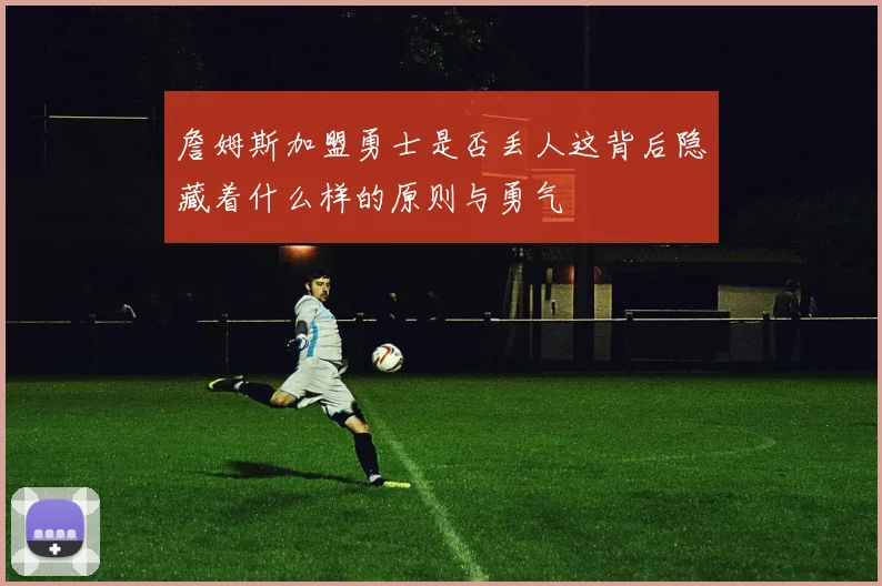 詹姆斯加盟勇士是否丢人这背后隐藏着什么样的原则与勇气