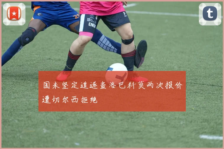 国米坚定追逐查洛巴科莫两次报价遭切尔西拒绝