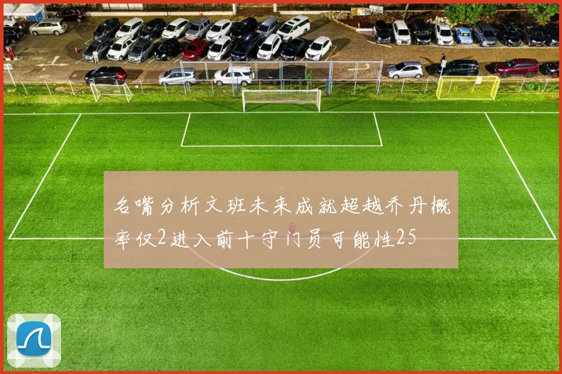 名嘴分析文班未来成就超越乔丹概率仅2进入前十守门员可能性25