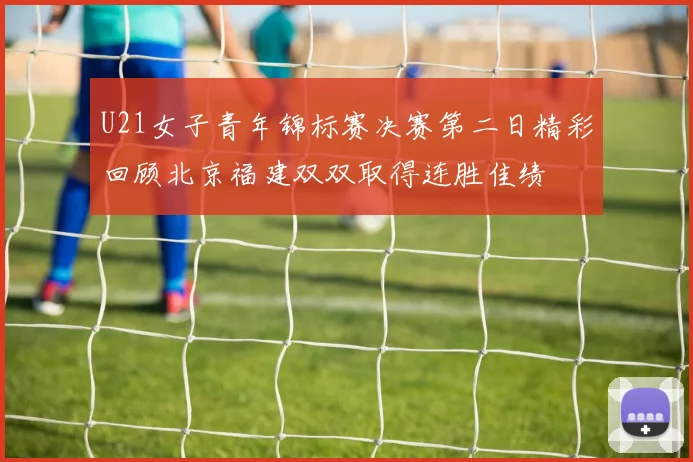 U21女子青年锦标赛决赛第二日精彩回顾北京福建双双取得连胜佳绩