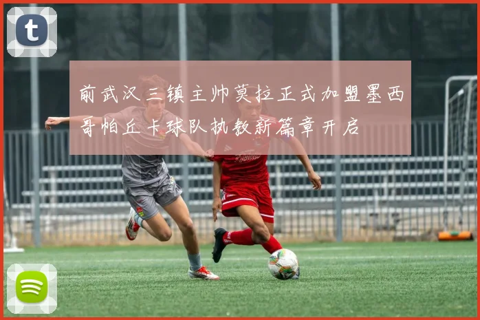 前武汉三镇主帅莫拉正式加盟墨西哥帕丘卡球队执教新篇章开启