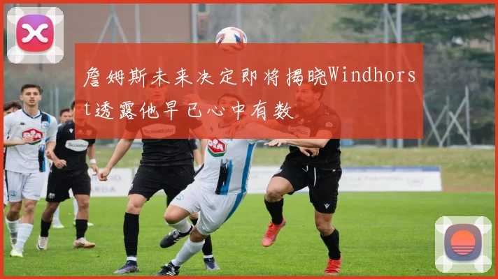詹姆斯未来决定即将揭晓Windhorst透露他早已心中有数
