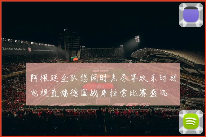 阿根廷全队悠闲时光尽享欢乐时刻电视直播德国战库拉索比赛盛况