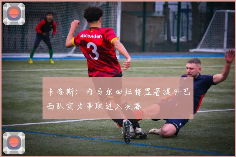 卡洛斯：内马尔回归将显著提升巴西队实力争取进入决赛