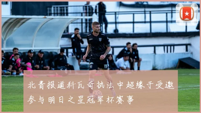 北青报道科瓦奇执法中超缘于受邀参与明日之星冠军杯赛事