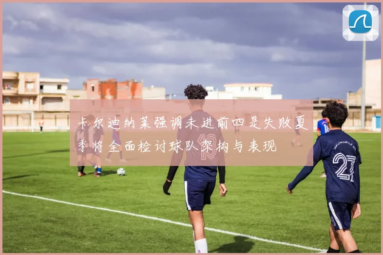 卡尔迪纳莱强调未进前四是失败夏季将全面检讨球队架构与表现