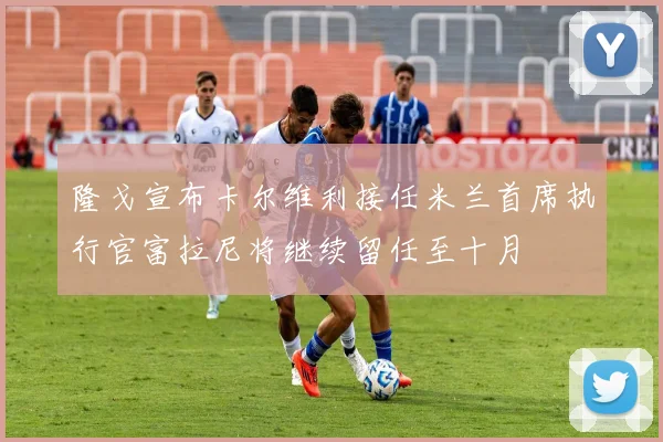 隆戈宣布卡尔维利接任米兰首席执行官富拉尼将继续留任至十月