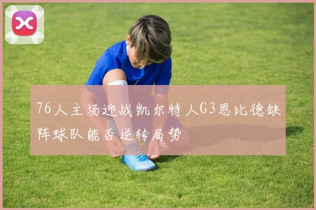 76人主场迎战凯尔特人G3恩比德缺阵球队能否逆转局势