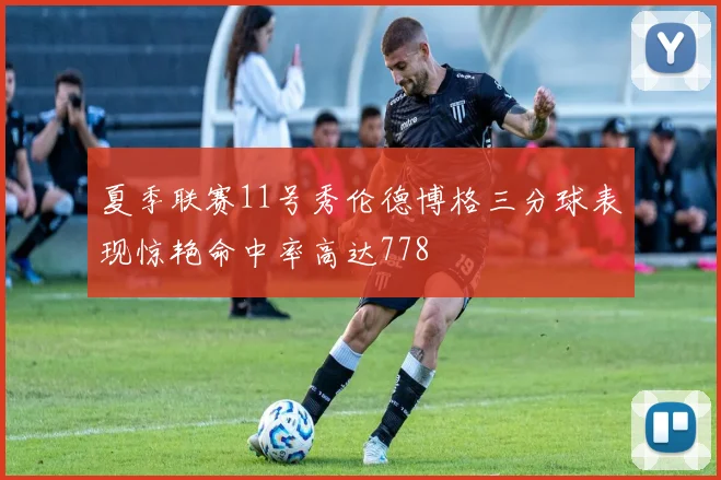 夏季联赛11号秀伦德博格三分球表现惊艳命中率高达778
