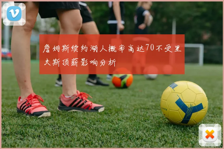 詹姆斯续约湖人概率高达70不受里夫斯顶薪影响分析
