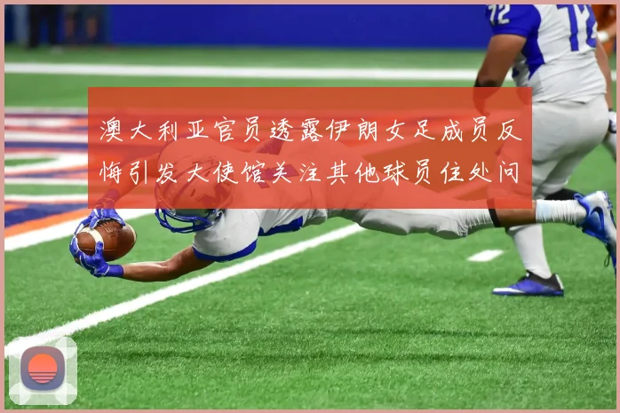澳大利亚官员透露伊朗女足成员反悔引发大使馆关注其他球员住处问题