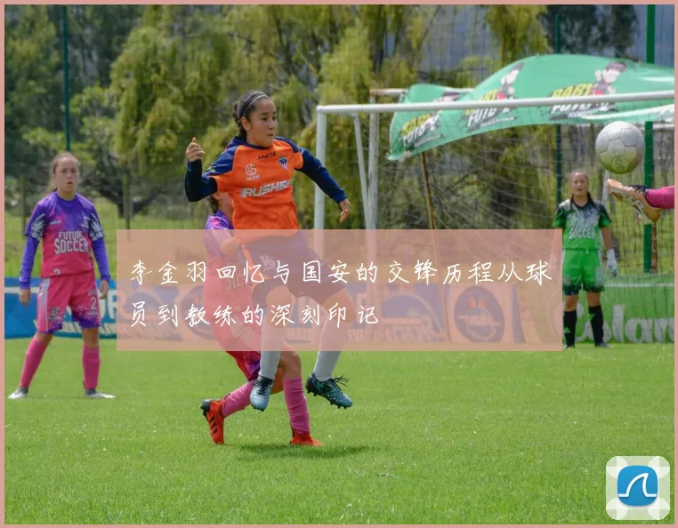 李金羽回忆与国安的交锋历程从球员到教练的深刻印记