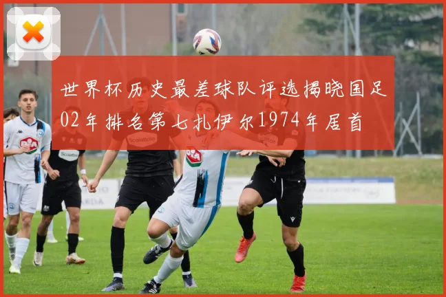 世界杯历史最差球队评选揭晓国足02年排名第七扎伊尔1974年居首