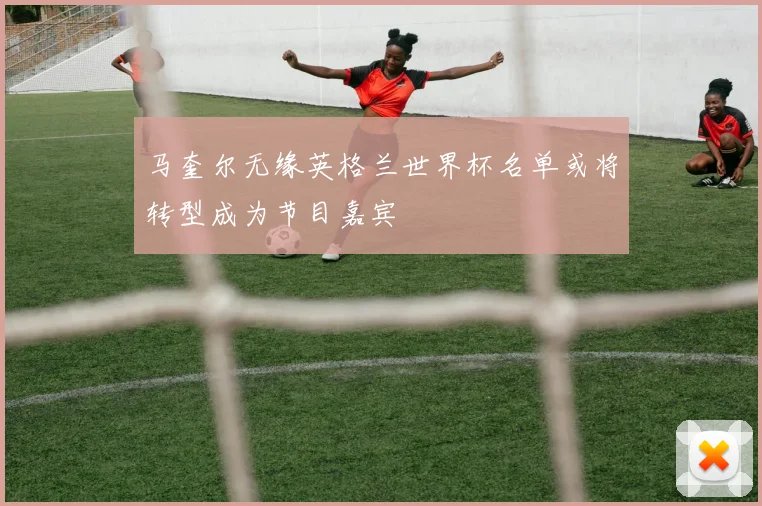 马奎尔无缘英格兰世界杯名单或将转型成为节目嘉宾