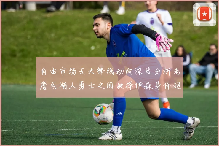 自由市场五大锋线动向深度分析老詹或湖人勇士之间抉择伊森身价超2000万