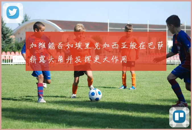 加维能否如埃里克加西亚般在巴萨崭露头角并发挥更大作用