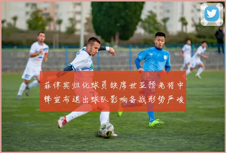 菲律宾归化球员缺席世亚预老将中锋宣布退出球队影响备战形势严峻