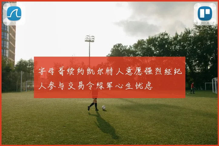 字母哥续约凯尔特人意愿强烈经纪人参与交易令绿军心生忧虑