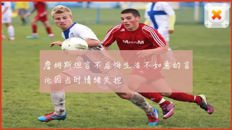 詹姆斯坦言不后悔生活不如意的言论因当时情绪失控
