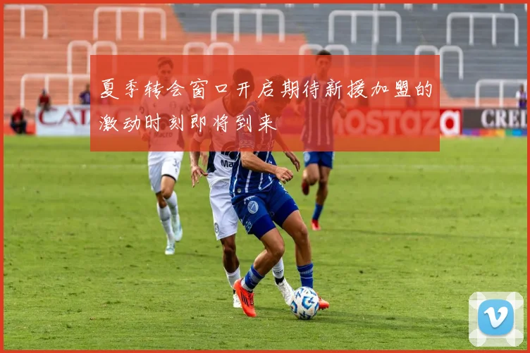 夏季转会窗口开启期待新援加盟的激动时刻即将到来