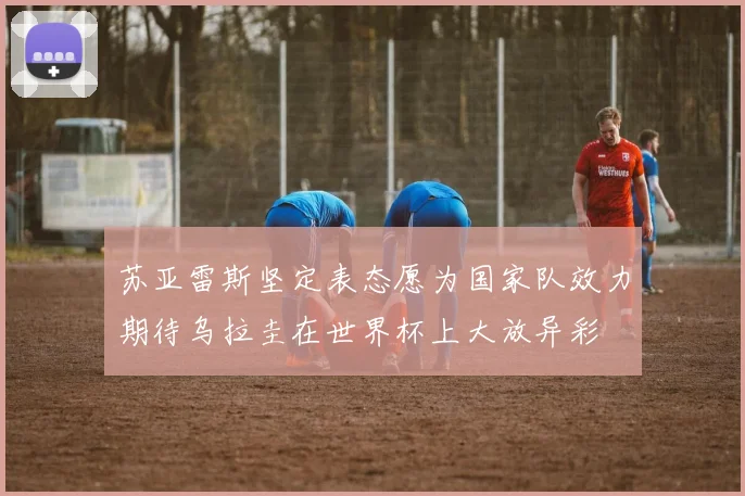 苏亚雷斯坚定表态愿为国家队效力期待乌拉圭在世界杯上大放异彩