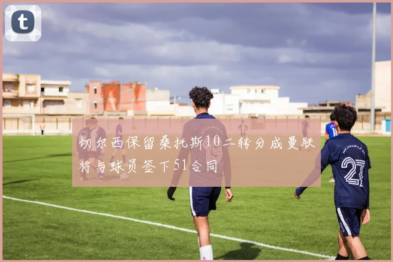 切尔西保留桑托斯10二转分成曼联将与球员签下51合同