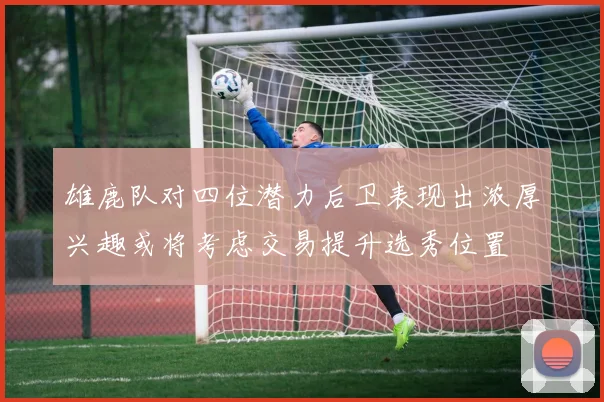 雄鹿队对四位潜力后卫表现出浓厚兴趣或将考虑交易提升选秀位置
