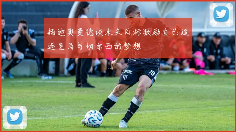 扬迪奥曼德谈未来目标激励自己追逐皇马与切尔西的梦想