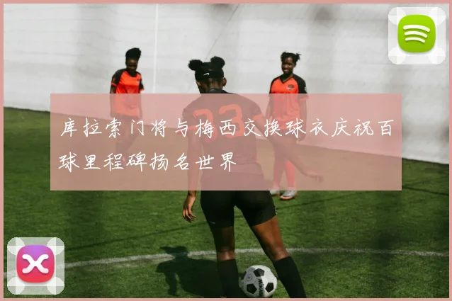 库拉索门将与梅西交换球衣庆祝百球里程碑扬名世界