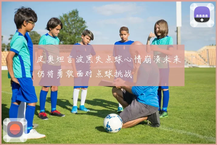 皮奥坦言波黑失点球心情崩溃未来仍将勇敢面对点球挑战