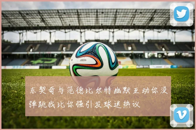 东契奇与范德比尔特幽默互动你没弹跳我比你强引发球迷热议