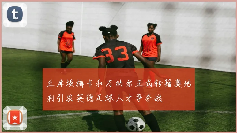 丘库埃梅卡和万纳尔正式转籍奥地利引发英德足球人才争夺战