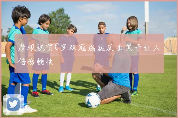 摩根祝贺C罗双冠成就反击黑子让人倍感畅快