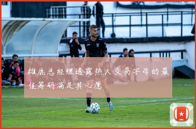 雄鹿总经理透露热火交易字母的最佳筹码满足其心愿