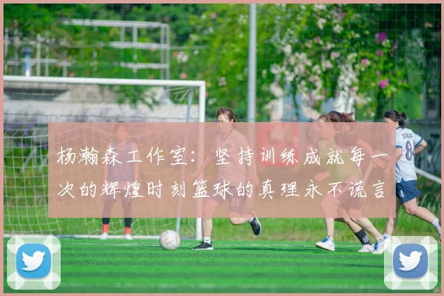 杨瀚森工作室：坚持训练成就每一次的辉煌时刻篮球的真理永不谎言