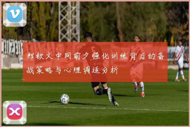 郑钦文中网前夕强化训练背后的备战策略与心理调适分析